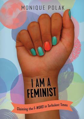 I Am a Feminist: Claiming the F-Word in Turbulent Times by Monique Polak