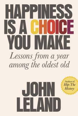 Happiness Is a Choice You Make: Lessons from a Year Among the Oldest Old by John Leland