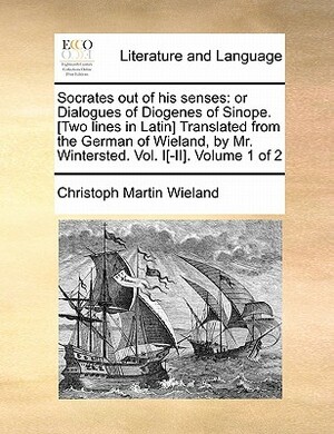 Socrates Out of His Senses: Or Dialogues of Diogenes of Sinope. [Two Lines in Latin] Translated from the German of Wieland, by Mr. Wintersted. Vol by Christoph Martin Wieland