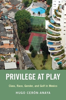 Privilege at Play: Class, Race, Gender, and Golf in Mexico by Hugo Cerón-Anaya