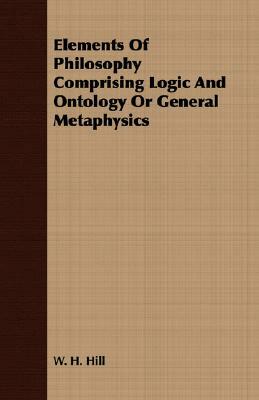 Elements of Philosophy Comprising Logic and Ontology or General Metaphysics by W. H. Hill