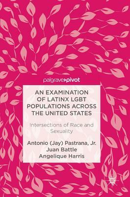 An Examination of Latinx Lgbt Populations Across the United States: Intersections of Race and Sexuality by Angelique Harris, Juan Battle, Antonio (Jay) Pastrana Jr