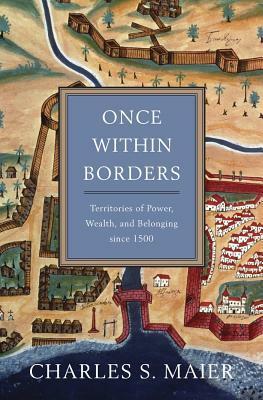 Once Within Borders: Territories of Power, Wealth, and Belonging Since 1500 by Charles S. Maier