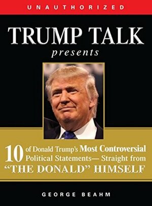 Trump Talk Presents: 10 of Donald Trump's Most Controversial Political Statements-Straight from The Donald Himself: 10 of Donald Trump's Most Controversial from The Donald Himself by George Beahm