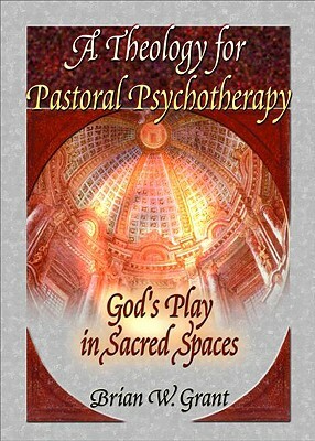 A Theology for Pastoral Psychotherapy: God's Play in Sacred Spaces by Brian Grant, Richard L. Dayringer