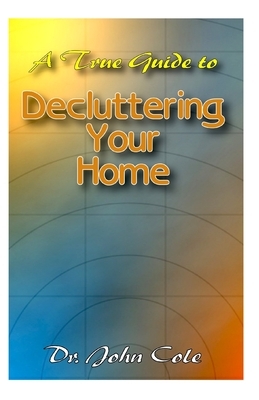 A True Guide To Decluttering Your Home: A ton of details about Decluttering your home and a whole lot more! by John Cole