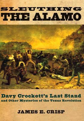 Sleuthing the Alamo: Davy Crockett's Last Stand and Other Mysteries of the Texas Revolution by James E. Crisp