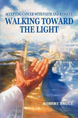 Walking Toward the Light: Accepting Cancer with Faith and Resolve by Robert Bruce