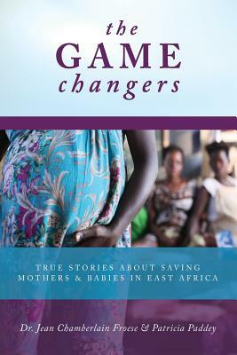 The Game Changers: True Stories About Saving Mothers and Babies in East Africa by Jean Chamberlain Froese, Patricia Paddey