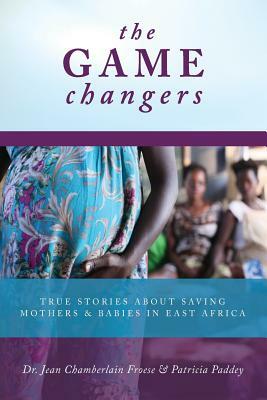 The Game Changers: True Stories About Saving Mothers and Babies in East Africa by Jean Chamberlain Froese, Patricia Paddey