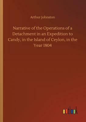 Narrative of the Operations of a Detachment in an Expedition to Candy, in the Island of Ceylon, in the Year 1804 by Arthur Johnston