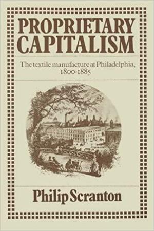 Proprietary Capitalism: The Textile Manufacture at Philadelphia, 1800 1885 by Philip Scranton