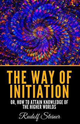 The Way Of Initiation: Or, How To Attain Knowledge Of The Higher Worlds by Rudolf Steiner