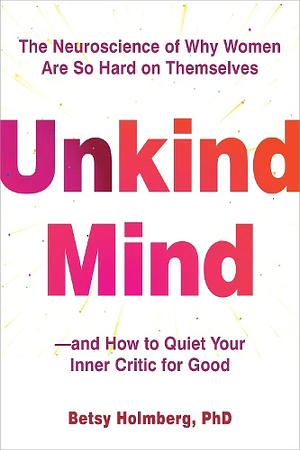 Unkind Mind: The Neuroscience of Why Women Are So Hard on Themselves—and How to Quiet Your Inner Critic for Good by Betsy Holmberg