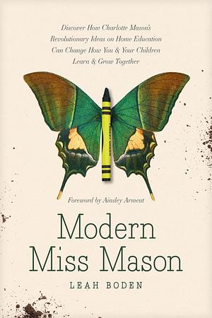 Modern Miss Mason: Discover How Charlotte Mason's Revolutionary Ideas on Home Education Can Change How You and Your Children Learn and Grow Together by Ainsley Arment, Leah Boden