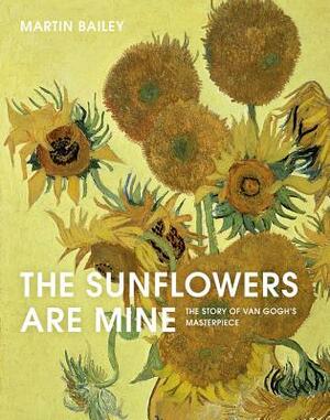 The Sunflowers Are Mine: The Story of Van Gogh's Masterpiece by Martin Bailey