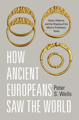 How Ancient Europeans Saw the World: Vision, Patterns & the Shaping of the Mind in Prehistoric Times by Peter S. Wells