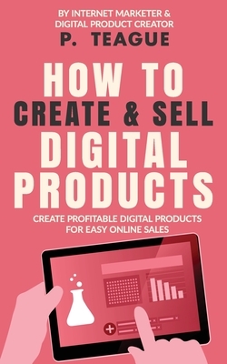 How To Create & Sell Digital Products: Create profitable digital products for easy online sales by P. Teague