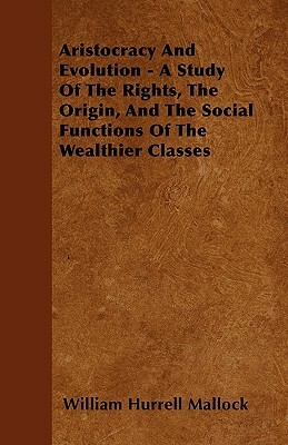 Aristocracy And Evolution - A Study Of The Rights, The Origin, And The Social Functions Of The Wealthier Classes by William Hurrell Mallock