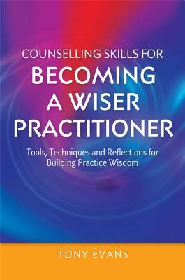 Counselling Skills for Becoming a Wiser Practitioner: Tools, Techniques and Reflections for Building Practice Wisdom by Tony Evans