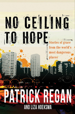 No Ceiling to Hope: Stories of Grace from the World's Most Dangerous Places by Patrick Regan, Liza Hoeksma