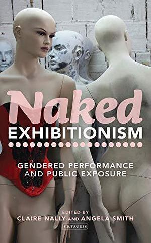 Naked Exhibitionism: Gendered Performance and Public Exposure by Angela Smith, Claire Nally