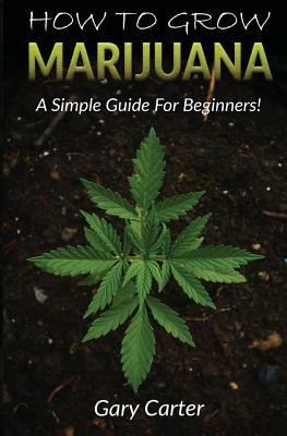 How to Grow Marijuana: A Simple Guide for Beginners by Gary Carter