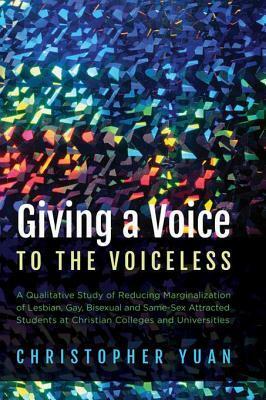 Giving a Voice to the Voiceless: A Qualitative Study of Reducing Marginalization of Lesbian, Gay, Bisexual and Same-Sex Attracted Students at Christian Colleges and Universities by Christopher Yuan
