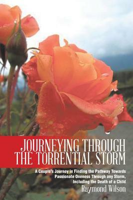 Journeying Through the Torrential Storm: A Couple's Journey in Finding the Pathway Towards Passionate Oneness Through Any Storm, Including the Death O by Raymond Wilson