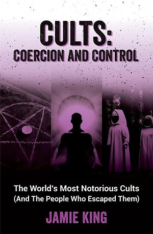 Cults: Coercion and Control: The World's Most Notorious Cults (and the People Who Escaped Them) by Jamie King