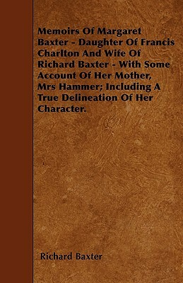 Memoirs Of Margaret Baxter - Daughter Of Francis Charlton And Wife Of Richard Baxter - With Some Account Of Her Mother, Mrs Hammer; Including A True D by Richard Baxter