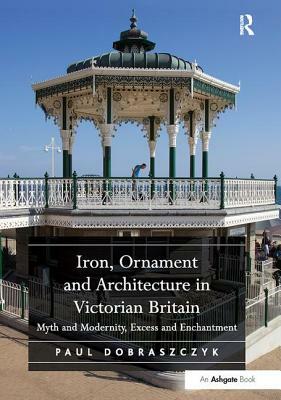 Iron, Ornament and Architecture in Victorian Britain: Myth and Modernity, Excess and Enchantment by Paul Dobraszczyk