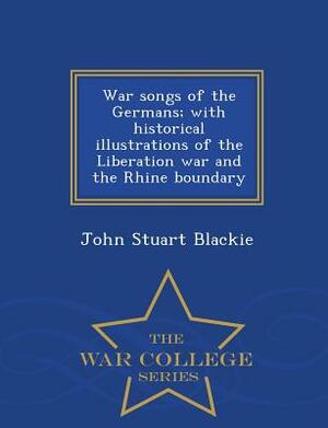 War Songs of the Germans; With Historical Illustrations of the Liberation War and the Rhine Boundary - War College Series by John Stuart Blackie