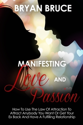 Manifesting Love And Passion: How To Use The Law Of Attraction To Attract Anybody You Want Or Get Your Ex Back And Have A Fulfilling Relationship by Bryan Bruce