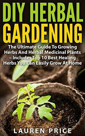 DIY Herbal Gardening: The Ultimate Guide To Growing Herbs And Herbal Medicinal Plants - Includes Top 10 Best Healing Herbs You Can Easily Grow At Home by Lauren Price