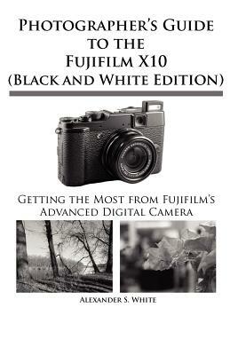 Photographer's Guide to the Fujifilm X10 (Black and White Edition) by Alexander S. White