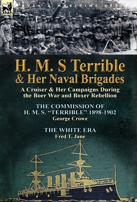 H. M. S Terrible and Her Naval Brigades: A Cruiser & Her Campaigns During the Boer War and Boxer Rebellion-The Commission of H. M. S. Terrible 1898- by George Crowe, Fred T. Jane