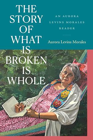 The Story of What Is Broken Is Whole: An Aurora Levins Morales Reader by Aurora Levins Morales