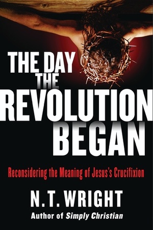 The Day the Revolution Began: Reconsidering the Meaning of Jesus's Crucifixion by N.T. Wright