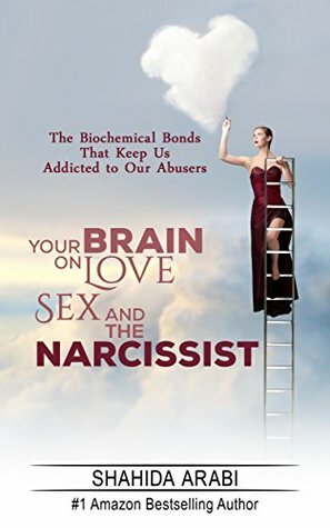 Your Brain on Love, Sex and the Narcissist: The Biochemical Bonds That Keep Us Addicted to Our Abusers by Shahida Arabi