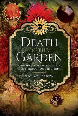 Death in the Garden: Poisonous Plants and Their Use Throughout History by Michael Brown