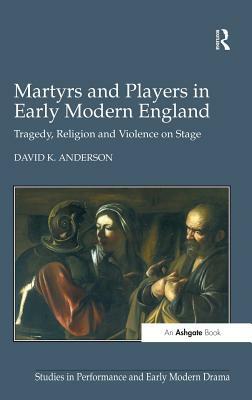 Martyrs and Players in Early Modern England: Tragedy, Religion and Violence on Stage by David K. Anderson
