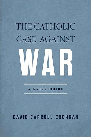 The Catholic Case Against War: A Brief Guide by David Carroll Cochran