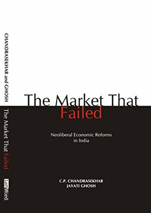 The Market that Failed: Neoliberal Economic Reforms in India by C.P. Chandrasekhar, Jayati Ghosh