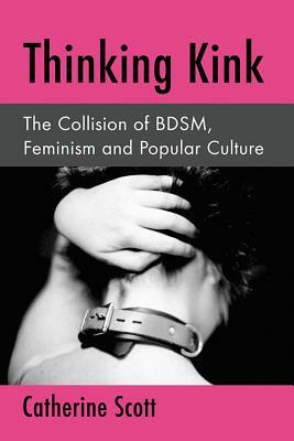 Thinking Kink: The Collision of Bdsm, Feminism and Popular Culture by Catherine Scott