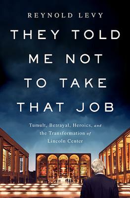 They Told Me Not to Take That Job: Tumult, Betrayal, Heroics, and the Transformation of Lincoln Center by Reynold Levy