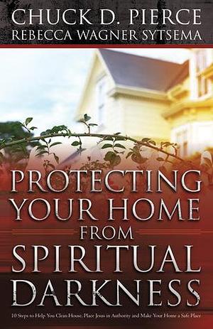 Protecting Your Home From Spiritual Darkness by Chuck D. Pierce, Chuck D. Pierce, Rebecca Wagner Sytsema