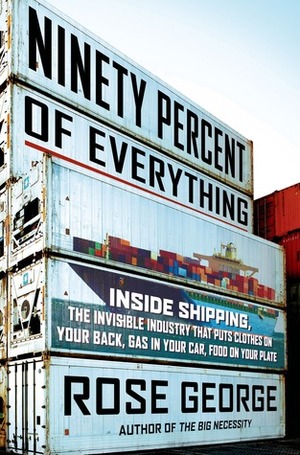 Ninety Percent of Everything: Inside Shipping, the Invisible Industry That Puts Clothes on Your Back, Gas in Your Car, and Food on Your Plate by Rose George