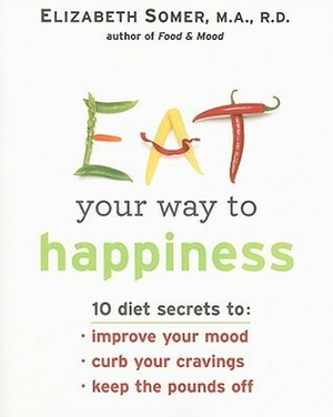 Eat Your Way To Happiness: 10 Diet Secrets to Improve Your Mood, Curb Your Cravings and Keep the Pounds Off by Elizabeth Somer