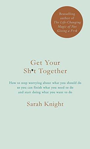 Get Your Sh*t Together: How to stop worrying about what you should do so you can finish what you need to do and start doing what you want to do by Sarah Knight, Sarah Knight